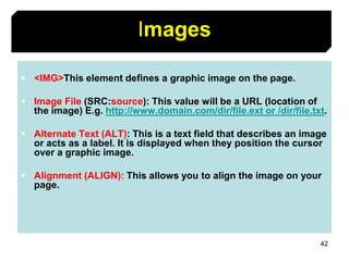 42
Images
 <IMG>This element defines a graphic image on the page.
 Image File (SRC:source): This value will be a URL (location of
the image) E.g. http://www.domain.com/dir/file.ext or /dir/file.txt.
 Alternate Text (ALT): This is a text field that describes an image
or acts as a label. It is displayed when they position the cursor
over a graphic image.
 Alignment (ALIGN): This allows you to align the image on your
page.
 