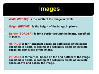 43
Images
 Width (WIDTH): is the width of the image in pixels.
 Height (HEIGHT): is the height of the image in pixels.
 Border (BORDER): is for a border around the image, specified
in pixels.
 HSPACE: is for Horizontal Space on both sides of the image
specified in pixels. A setting of 5 will put 5 pixels of invisible
space on both sides of the image.
 VSPACE: is for Vertical Space on top and bottom of the image
specified in pixels. A setting of 5 will put 5 pixels of invisible
space above and bellow the image.
 