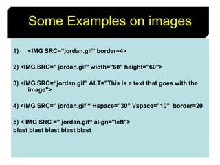 44
Some Examples on images
1) <IMG SRC=“jordan.gif“ border=4>
2) <IMG SRC=" jordan.gif" width="60" height="60">
3) <IMG SRC=“jordan.gif" ALT="This is a text that goes with the
image">
4) <IMG SRC=" jordan.gif “ Hspace="30" Vspace="10" border=20
5) < IMG SRC =" jordan.gif“ align="left">
blast blast blast blast blast
 
