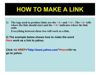 45
HOW TO MAKE A LINK
1) The tags used to produce links are the <A> and </A>. The <A> tells
where the link should start and the </A> indicates where the link
ends.
Everything between these two will work as a link.
2) The example below shows how to make the word
Here work as a link to yahoo.
Click <A HREF="http://www.yahoo.com">here</A> to
go to yahoo.
 