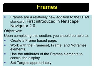55
Frames
 Frames are a relatively new addition to the HTML
standard. First introduced in Netscape
Navigator 2.0.
Objectives:
Upon completing this section, you should be able to:
 Create a Frame based page.
 Work with the Frameset, Frame, and Noframes
elements.
 Use the attributes of the Frames elements to
control the display.
 Set Targets appropriately.
 