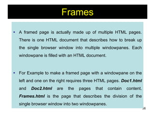 56
Frames
 A framed page is actually made up of multiple HTML pages.
There is one HTML document that describes how to break up
the single browser window into multiple windowpanes. Each
windowpane is filled with an HTML document.
 For Example to make a framed page with a windowpane on the
left and one on the right requires three HTML pages. Doc1.html
and Doc2.html are the pages that contain content.
Frames.html is the page that describes the division of the
single browser window into two windowpanes.
 