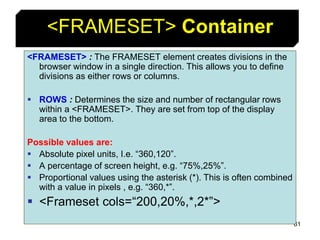 61
<FRAMESET> Container
<FRAMESET> : The FRAMESET element creates divisions in the
browser window in a single direction. This allows you to define
divisions as either rows or columns.
 ROWS : Determines the size and number of rectangular rows
within a <FRAMESET>. They are set from top of the display
area to the bottom.
Possible values are:
 Absolute pixel units, I.e. “360,120”.
 A percentage of screen height, e.g. “75%,25%”.
 Proportional values using the asterisk (*). This is often combined
with a value in pixels , e.g. “360,*”.
 <Frameset cols=“200,20%,*,2*”>
 