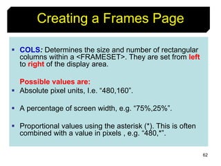 62
Creating a Frames Page
 COLS: Determines the size and number of rectangular
columns within a <FRAMESET>. They are set from left
to right of the display area.
Possible values are:
 Absolute pixel units, I.e. “480,160”.
 A percentage of screen width, e.g. “75%,25%”.
 Proportional values using the asterisk (*). This is often
combined with a value in pixels , e.g. “480,*”.
 