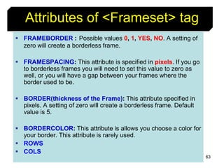 63
Attributes of <Frameset> tag
 FRAMEBORDER : Possible values 0, 1, YES, NO. A setting of
zero will create a borderless frame.
 FRAMESPACING: This attribute is specified in pixels. If you go
to borderless frames you will need to set this value to zero as
well, or you will have a gap between your frames where the
border used to be.
 BORDER(thickness of the Frame): This attribute specified in
pixels. A setting of zero will create a borderless frame. Default
value is 5.
 BORDERCOLOR: This attribute is allows you choose a color for
your border. This attribute is rarely used.
 ROWS
 COLS
 