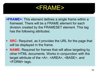64
<FRAME>
<FRAME>: This element defines a single frame within a
frameset. There will be a FRAME element for each
division created by the FRAMESET element. This tag
has the following attributes:
 SRC: Required, as it provides the URL for the page that
will be displayed in the frame.
 NAME: Required for frames that will allow targeting by
other HTML documents. Works in conjunction with the
target attribute of the <A>, <AREA>, <BASE>, and
<FORM> tags.
 