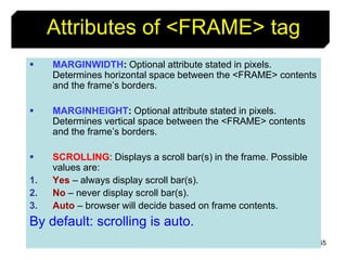 65
Attributes of <FRAME> tag
 MARGINWIDTH: Optional attribute stated in pixels.
Determines horizontal space between the <FRAME> contents
and the frame’s borders.
 MARGINHEIGHT: Optional attribute stated in pixels.
Determines vertical space between the <FRAME> contents
and the frame’s borders.
 SCROLLING: Displays a scroll bar(s) in the frame. Possible
values are:
1. Yes – always display scroll bar(s).
2. No – never display scroll bar(s).
3. Auto – browser will decide based on frame contents.
By default: scrolling is auto.
 