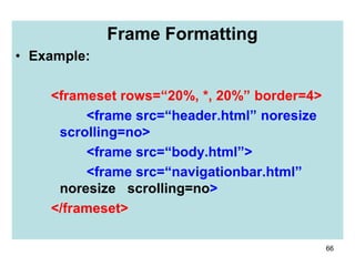 66
Frame Formatting
• Example:
<frameset rows=“20%, *, 20%” border=4>
<frame src=“header.html” noresize
scrolling=no>
<frame src=“body.html”>
<frame src=“navigationbar.html”
noresize scrolling=no>
</frameset>
 