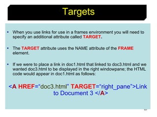 67
Targets
 When you use links for use in a frames environment you will need to
specify an additional attribute called TARGET.
 The TARGET attribute uses the NAME attribute of the FRAME
element.
 If we were to place a link in doc1.html that linked to doc3.html and we
wanted doc3.html to be displayed in the right windowpane; the HTML
code would appear in doc1.html as follows:
<A HREF=“doc3.html” TARGET=“right_pane”>Link
to Document 3 </A>
 