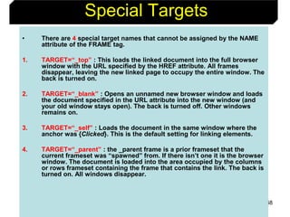 68
Special Targets
• There are 4 special target names that cannot be assigned by the NAME
attribute of the FRAME tag.
1. TARGET=“_top” : This loads the linked document into the full browser
window with the URL specified by the HREF attribute. All frames
disappear, leaving the new linked page to occupy the entire window. The
back is turned on.
2. TARGET=“_blank” : Opens an unnamed new browser window and loads
the document specified in the URL attribute into the new window (and
your old window stays open). The back is turned off. Other windows
remains on.
3. TARGET=“_self” : Loads the document in the same window where the
anchor was {Clicked}. This is the default setting for linking elements.
4. TARGET=“_parent” : the _parent frame is a prior frameset that the
current frameset was “spawned” from. If there isn’t one it is the browser
window. The document is loaded into the area occupied by the columns
or rows frameset containing the frame that contains the link. The back is
turned on. All windows disappear.
 
