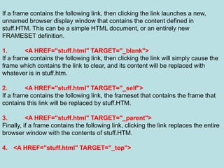 69
If a frame contains the following link, then clicking the link launches a new,
unnamed browser display window that contains the content defined in
stuff.HTM. This can be a simple HTML document, or an entirely new
FRAMESET definition.
1. <A HREF="stuff.html" TARGET="_blank">
If a frame contains the following link, then clicking the link will simply cause the
frame which contains the link to clear, and its content will be replaced with
whatever is in stuff.htm.
2. <A HREF="stuff.html" TARGET="_self">
If a frame contains the following link, the frameset that contains the frame that
contains this link will be replaced by stuff.HTM.
3. <A HREF="stuff.html" TARGET="_parent">
Finally, if a frame contains the following link, clicking the link replaces the entire
browser window with the contents of stuff.HTM.
4. <A HREF="stuff.html" TARGET="_top">
 