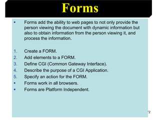 72
Forms
 Forms add the ability to web pages to not only provide the
person viewing the document with dynamic information but
also to obtain information from the person viewing it, and
process the information.
1. Create a FORM.
2. Add elements to a FORM.
3. Define CGI (Common Gateway Interface).
4. Describe the purpose of a CGI Application.
5. Specify an action for the FORM.
 Forms work in all browsers.
 Forms are Platform Independent.
 