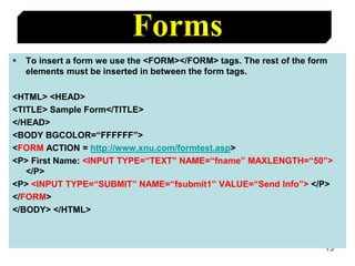 73
Forms
 To insert a form we use the <FORM></FORM> tags. The rest of the form
elements must be inserted in between the form tags.
<HTML> <HEAD>
<TITLE> Sample Form</TITLE>
</HEAD>
<BODY BGCOLOR=“FFFFFF”>
<FORM ACTION = http://www.xnu.com/formtest.asp>
<P> First Name: <INPUT TYPE=“TEXT” NAME=“fname” MAXLENGTH=“50”>
</P>
<P> <INPUT TYPE=“SUBMIT” NAME=“fsubmit1” VALUE=“Send Info”> </P>
</FORM>
</BODY> </HTML>
 