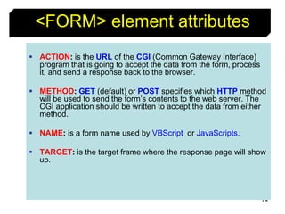 74
<FORM> element attributes
 ACTION: is the URL of the CGI (Common Gateway Interface)
program that is going to accept the data from the form, process
it, and send a response back to the browser.
 METHOD: GET (default) or POST specifies which HTTP method
will be used to send the form’s contents to the web server. The
CGI application should be written to accept the data from either
method.
 NAME: is a form name used by VBScript or JavaScripts.
 TARGET: is the target frame where the response page will show
up.
 