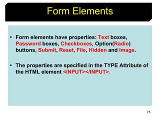 75
Form Elements
 Form elements have properties: Text boxes,
Password boxes, Checkboxes, Option(Radio)
buttons, Submit, Reset, File, Hidden and Image.
 The properties are specified in the TYPE Attribute of
the HTML element <INPUT></INPUT>.
 