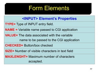 77
Form Elements
<INPUT> Element’s Properties
TYPE= Type of INPUT entry field.
NAME = Variable name passed to CGI application
VALUE= The data associated with the variable
name to be passed to the CGI application
CHECKED= Button/box checked
SIZE= Number of visible characters in text field
MAXLENGHT= Maximum number of characters
accepted.
 