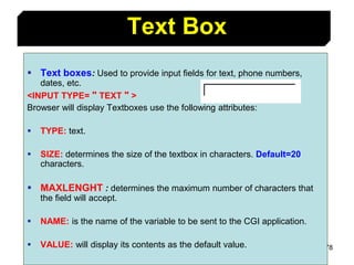 78
Text Box
 Text boxes: Used to provide input fields for text, phone numbers,
dates, etc.
<INPUT TYPE= " TEXT " >
Browser will display Textboxes use the following attributes:
 TYPE: text.
 SIZE: determines the size of the textbox in characters. Default=20
characters.
 MAXLENGHT : determines the maximum number of characters that
the field will accept.
 NAME: is the name of the variable to be sent to the CGI application.
 VALUE: will display its contents as the default value.
 