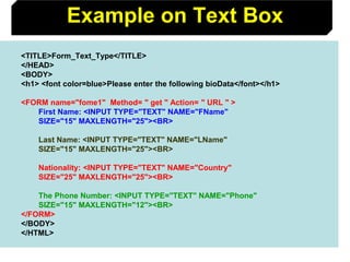 79
<TITLE>Form_Text_Type</TITLE>
</HEAD>
<BODY>
<h1> <font color=blue>Please enter the following bioData</font></h1>
<FORM name="fome1" Method= " get " Action= " URL " >
First Name: <INPUT TYPE="TEXT" NAME="FName"
SIZE="15" MAXLENGTH="25"><BR>
Last Name: <INPUT TYPE="TEXT" NAME="LName"
SIZE="15" MAXLENGTH="25"><BR>
Nationality: <INPUT TYPE="TEXT" NAME="Country"
SIZE="25" MAXLENGTH="25"><BR>
The Phone Number: <INPUT TYPE="TEXT" NAME="Phone"
SIZE="15" MAXLENGTH="12"><BR>
</FORM>
</BODY>
</HTML>
Example on Text Box
 