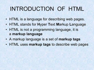 INTRODUCTION OF HTML
• HTML is a language for describing web pages.
• HTML stands for Hyper Text Markup Language
• HTML is not a programming language, it is
a markup language
• A markup language is a set of markup tags
• HTML uses markup tags to describe web pages
 