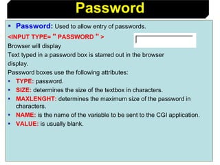 81
 Password: Used to allow entry of passwords.
<INPUT TYPE= " PASSWORD " >
Browser will display
Text typed in a password box is starred out in the browser
display.
Password boxes use the following attributes:
 TYPE: password.
 SIZE: determines the size of the textbox in characters.
 MAXLENGHT: determines the maximum size of the password in
characters.
 NAME: is the name of the variable to be sent to the CGI application.
 VALUE: is usually blank.
Password
 