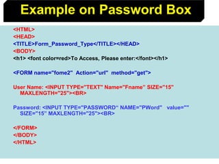 82
<HTML>
<HEAD>
<TITLE>Form_Password_Type</TITLE></HEAD>
<BODY>
<h1> <font color=red>To Access, Please enter:</font></h1>
<FORM name="fome2" Action="url" method="get">
User Name: <INPUT TYPE="TEXT" Name="Fname” SIZE="15"
MAXLENGTH="25"><BR>
Password: <INPUT TYPE="PASSWORD“ NAME="PWord" value=""
SIZE="15” MAXLENGTH="25"><BR>
</FORM>
</BODY>
</HTML>
Example on Password Box
 