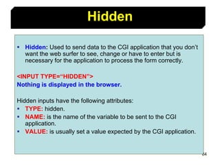 84
 Hidden: Used to send data to the CGI application that you don’t
want the web surfer to see, change or have to enter but is
necessary for the application to process the form correctly.
<INPUT TYPE=“HIDDEN”>
Nothing is displayed in the browser.
Hidden inputs have the following attributes:
 TYPE: hidden.
 NAME: is the name of the variable to be sent to the CGI
application.
 VALUE: is usually set a value expected by the CGI application.
Hidden
 