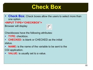85
Check Box
 Check Box: Check boxes allow the users to select more than
one option.
<INPUT TYPE=“CHECKBOX”>
Browser will display
Checkboxes have the following attributes:
 TYPE: checkbox.
 CHECKED: is blank or CHECKED as the initial
status.
 NAME: is the name of the variable to be sent to the
CGI application.
 VALUE: is usually set to a value.
 
