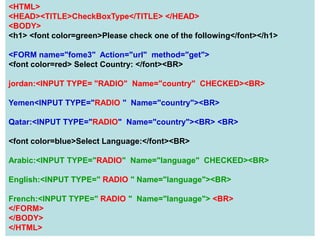 89
<HTML>
<HEAD><TITLE>CheckBoxType</TITLE> </HEAD>
<BODY>
<h1> <font color=green>Please check one of the following</font></h1>
<FORM name="fome3" Action="url" method="get">
<font color=red> Select Country: </font><BR>
jordan:<INPUT TYPE= "RADIO" Name="country" CHECKED><BR>
Yemen<INPUT TYPE="RADIO " Name="country"><BR>
Qatar:<INPUT TYPE="RADIO" Name="country"><BR> <BR>
<font color=blue>Select Language:</font><BR>
Arabic:<INPUT TYPE="RADIO" Name="language" CHECKED><BR>
English:<INPUT TYPE=" RADIO " Name="language"><BR>
French:<INPUT TYPE=" RADIO " Name="language"> <BR>
</FORM>
</BODY>
</HTML>
 
