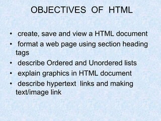 OBJECTIVES OF HTML
• create, save and view a HTML document
• format a web page using section heading
tags
• describe Ordered and Unordered lists
• explain graphics in HTML document
• describe hypertext links and making
text/image link
 