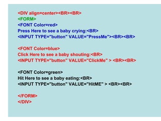 94
<DIV align=center><BR><BR>
<FORM>
<FONT Color=red>
Press Here to see a baby crying:<BR>
<INPUT TYPE="button" VALUE="PressMe"><BR><BR>
<FONT Color=blue>
Click Here to see a baby shouting:<BR>
<INPUT TYPE="button" VALUE="ClickMe" > <BR><BR>
<FONT Color=green>
Hit Here to see a baby eating:<BR>
<INPUT TYPE="button" VALUE="HitME" > <BR><BR>
</FORM>
</DIV>
 