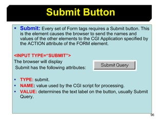 96
 Submit: Every set of Form tags requires a Submit button. This
is the element causes the browser to send the names and
values of the other elements to the CGI Application specified by
the ACTION attribute of the FORM element.
<INPUT TYPE=“SUBMIT”>
The browser will display
Submit has the following attributes:
 TYPE: submit.
 NAME: value used by the CGI script for processing.
 VALUE: determines the text label on the button, usually Submit
Query.
Submit Button
 