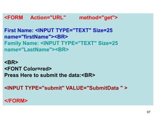 97
<FORM Action="URL" method="get">
First Name: <INPUT TYPE="TEXT" Size=25
name="firstName"><BR>
Family Name: <INPUT TYPE="TEXT" Size=25
name="LastName"><BR>
<BR>
<FONT Color=red>
Press Here to submit the data:<BR>
<INPUT TYPE="submit" VALUE="SubmitData " >
</FORM>
 