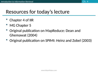Introduction to Information Retrieval
Resources for today’s lecture
 Chapter 4 of IIR
 MG Chapter 5
 Original publication on MapReduce: Dean and
Ghemawat (2004)
 Original publication on SPIMI: Heinz and Zobel (2003)
Ch. 4
www.Vidyarthiplus.com
 