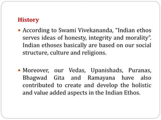 History
 According to Swami Vivekananda, “Indian ethos
serves ideas of honesty, integrity and morality”.
Indian ethoses basically are based on our social
structure, culture and religions.
 Moreover, our Vedas, Upanishads, Puranas,
Bhagwad Gita and Ramayana have also
contributed to create and develop the holistic
and value added aspects in the Indian Ethos.
 
