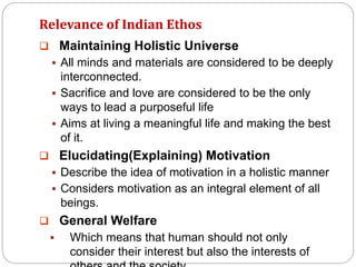 Relevance of Indian Ethos
 Maintaining Holistic Universe
 All minds and materials are considered to be deeply
interconnected.
 Sacrifice and love are considered to be the only
ways to lead a purposeful life
 Aims at living a meaningful life and making the best
of it.
 Elucidating(Explaining) Motivation
 Describe the idea of motivation in a holistic manner
 Considers motivation as an integral element of all
beings.
 General Welfare
 Which means that human should not only
consider their interest but also the interests of
 