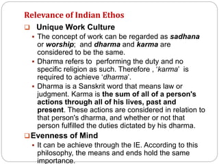 Relevance of Indian Ethos
 Unique Work Culture
 The concept of work can be regarded as sadhana
or worship; and dharma and karma are
considered to be the same.
 Dharma refers to performing the duty and no
specific religion as such. Therefore , ‘karma’ is
required to achieve ‘dharma’.
 Dharma is a Sanskrit word that means law or
judgment. Karma is the sum of all of a person's
actions through all of his lives, past and
present. These actions are considered in relation to
that person's dharma, and whether or not that
person fulfilled the duties dictated by his dharma.
Evenness of Mind
 It can be achieve through the IE. According to this
philosophy, the means and ends hold the same
importance.
 