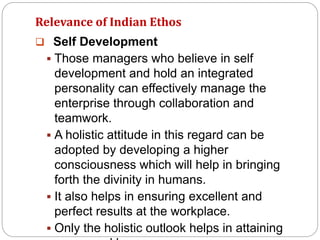 Relevance of Indian Ethos
 Self Development
 Those managers who believe in self
development and hold an integrated
personality can effectively manage the
enterprise through collaboration and
teamwork.
 A holistic attitude in this regard can be
adopted by developing a higher
consciousness which will help in bringing
forth the divinity in humans.
 It also helps in ensuring excellent and
perfect results at the workplace.
 Only the holistic outlook helps in attaining
 