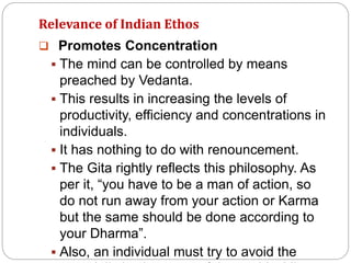 Relevance of Indian Ethos
 Promotes Concentration
 The mind can be controlled by means
preached by Vedanta.
 This results in increasing the levels of
productivity, efficiency and concentrations in
individuals.
 It has nothing to do with renouncement.
 The Gita rightly reflects this philosophy. As
per it, “you have to be a man of action, so
do not run away from your action or Karma
but the same should be done according to
your Dharma”.
 Also, an individual must try to avoid the
 