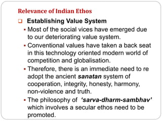 Relevance of Indian Ethos
 Establishing Value System
 Most of the social vices have emerged due
to our deteriorating value system.
 Conventional values have taken a back seat
in this technology oriented modern world of
competition and globalisation.
 Therefore, there is an immediate need to re
adopt the ancient sanatan system of
cooperation, integrity, honesty, harmony,
non-violence and truth.
 The philosophy of ‘sarva-dharm-sambhav’
which involves a secular ethos need to be
promoted.
 