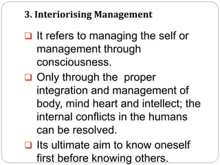 3. Interiorising Management
 It refers to managing the self or
management through
consciousness.
 Only through the proper
integration and management of
body, mind heart and intellect; the
internal conflicts in the humans
can be resolved.
 Its ultimate aim to know oneself
first before knowing others.
 