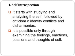4. Self Introspection
 It starts with studying and
analysing the self, followed by
criticism o identify conflicts and
disharmonies.
 It is possible only through
examining the feelings, emotions,
passions and thoughts of self.
 