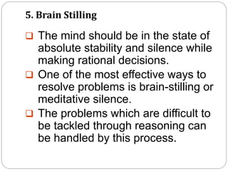 5. Brain Stilling
 The mind should be in the state of
absolute stability and silence while
making rational decisions.
 One of the most effective ways to
resolve problems is brain-stilling or
meditative silence.
 The problems which are difficult to
be tackled through reasoning can
be handled by this process.
 