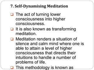 7. Self-Dynamising Meditation
 The act of turning lower
consciousness into higher
consciousness.
 It is also known as transforming
meditation.
 Meditation renders a situation of
silence and calm mind where one is
able to attain a level of higher
consciousness that directs their
intuitions to handle a number of
problems of life.
 This methodology is known as
 