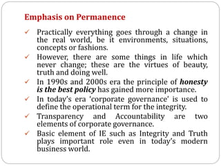 Emphasis on Permanence
 Practically everything goes through a change in
the real world, be it environments, situations,
concepts or fashions.
 However, there are some things in life which
never change; these are the virtues of beauty,
truth and doing well.
 In 1990s and 2000s era the principle of honesty
is the best policy has gained more importance.
 In today’s era ‘corporate governance’ is used to
define the operational term for the integrity.
 Transparency and Accountability are two
elements of corporate governance.
 Basic element of IE such as Integrity and Truth
plays important role even in today’s modern
business world.
 