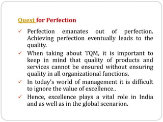 Quest for Perfection
 Perfection emanates out of perfection.
Achieving perfection eventually leads to the
quality.
 When taking about TQM, it is important to
keep in mind that quality of products and
services cannot be ensured without ensuring
quality in all organizational functions.
 In today’s world of management it is difficult
to ignore the value of excellence..
 Hence, excellence plays a vital role in India
and as well as in the global scenarion.
 