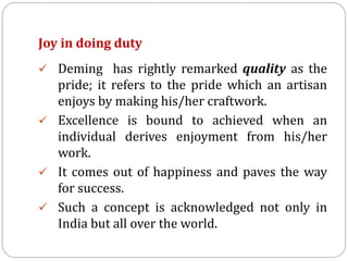 Joy in doing duty
 Deming has rightly remarked quality as the
pride; it refers to the pride which an artisan
enjoys by making his/her craftwork.
 Excellence is bound to achieved when an
individual derives enjoyment from his/her
work.
 It comes out of happiness and paves the way
for success.
 Such a concept is acknowledged not only in
India but all over the world.
 