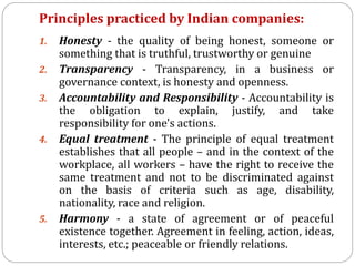 Principles practiced by Indian companies:
1. Honesty - the quality of being honest, someone or
something that is truthful, trustworthy or genuine
2. Transparency - Transparency, in a business or
governance context, is honesty and openness.
3. Accountability and Responsibility - Accountability is
the obligation to explain, justify, and take
responsibility for one's actions.
4. Equal treatment - The principle of equal treatment
establishes that all people – and in the context of the
workplace, all workers – have the right to receive the
same treatment and not to be discriminated against
on the basis of criteria such as age, disability,
nationality, race and religion.
5. Harmony - a state of agreement or of peaceful
existence together. Agreement in feeling, action, ideas,
interests, etc.; peaceable or friendly relations.
 