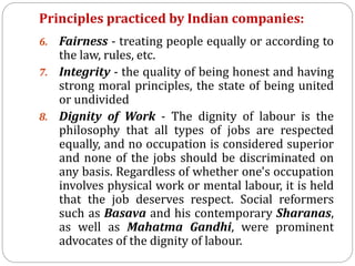 Principles practiced by Indian companies:
6. Fairness - treating people equally or according to
the law, rules, etc.
7. Integrity - the quality of being honest and having
strong moral principles, the state of being united
or undivided
8. Dignity of Work - The dignity of labour is the
philosophy that all types of jobs are respected
equally, and no occupation is considered superior
and none of the jobs should be discriminated on
any basis. Regardless of whether one's occupation
involves physical work or mental labour, it is held
that the job deserves respect. Social reformers
such as Basava and his contemporary Sharanas,
as well as Mahatma Gandhi, were prominent
advocates of the dignity of labour.
 