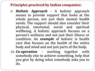 Principles practiced by Indian companies:
9. Holistic Approach - A holistic approach
means to provide support that looks at the
whole person, not just their mental health
needs. The support should also consider their
physical, emotional, social and spiritual
wellbeing. A holistic approach focuses on a
person's wellness and not just their illness or
condition. An example of holistic is health
care that focuses on the health of the entire
body and mind and not just parts of the body.
10. Co-operation - working together with
somebody else to achieve something, help that
you give by doing what somebody asks you to
do.
 