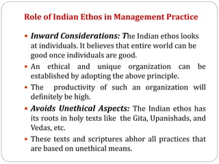 Role of Indian Ethos in Management Practice
 Inward Considerations: The Indian ethos looks
at individuals. It believes that entire world can be
good once individuals are good.
 An ethical and unique organization can be
established by adopting the above principle.
 The productivity of such an organization will
definitely be high.
 Avoids Unethical Aspects: The Indian ethos has
its roots in holy texts like the Gita, Upanishads, and
Vedas, etc.
 These texts and scriptures abhor all practices that
are based on unethical means.
 